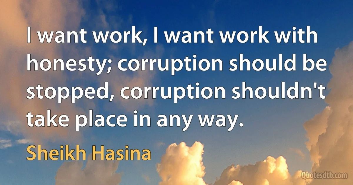 I want work, I want work with honesty; corruption should be stopped, corruption shouldn't take place in any way. (Sheikh Hasina)