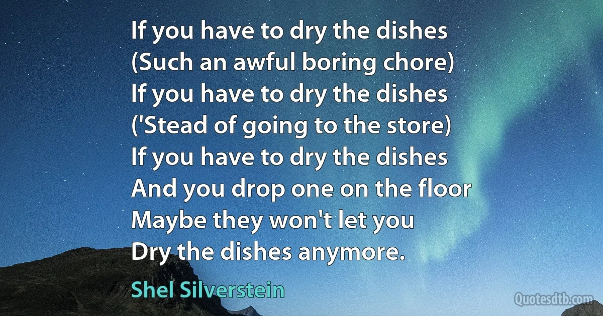 If you have to dry the dishes
(Such an awful boring chore)
If you have to dry the dishes
('Stead of going to the store)
If you have to dry the dishes
And you drop one on the floor
Maybe they won't let you
Dry the dishes anymore. (Shel Silverstein)