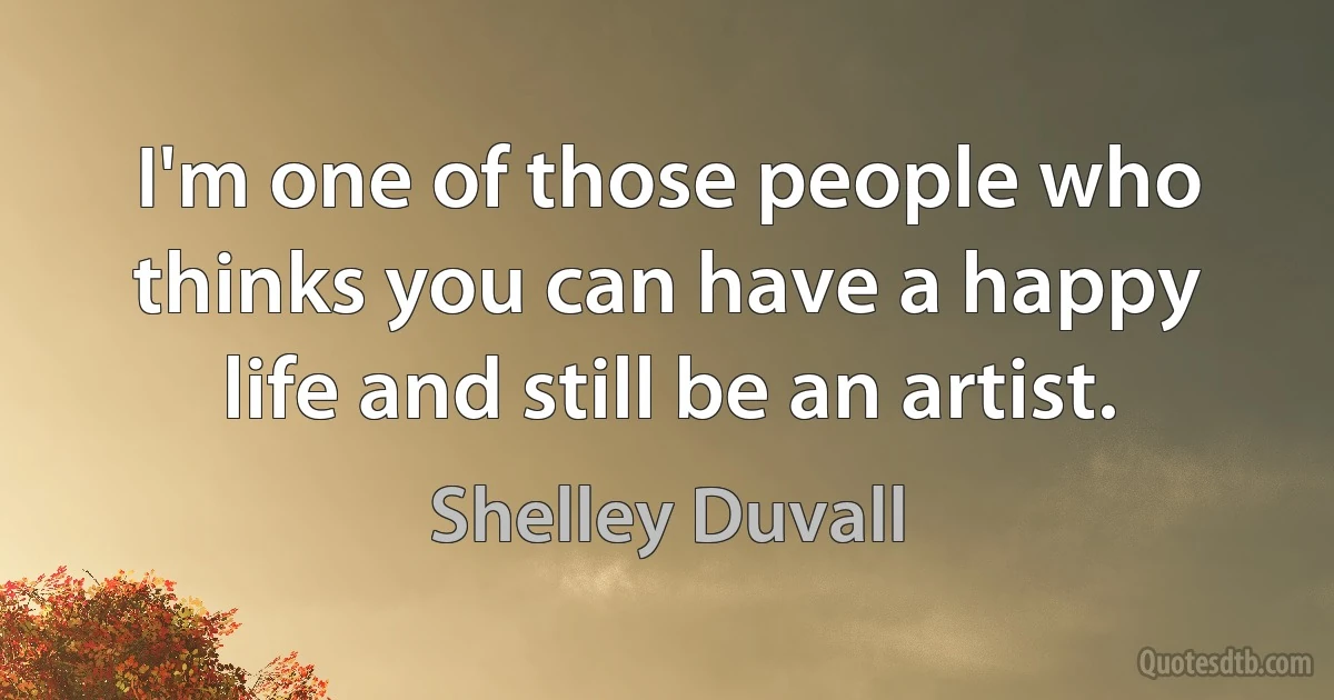 I'm one of those people who thinks you can have a happy life and still be an artist. (Shelley Duvall)