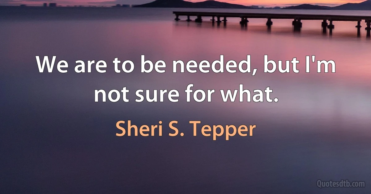 We are to be needed, but I'm not sure for what. (Sheri S. Tepper)