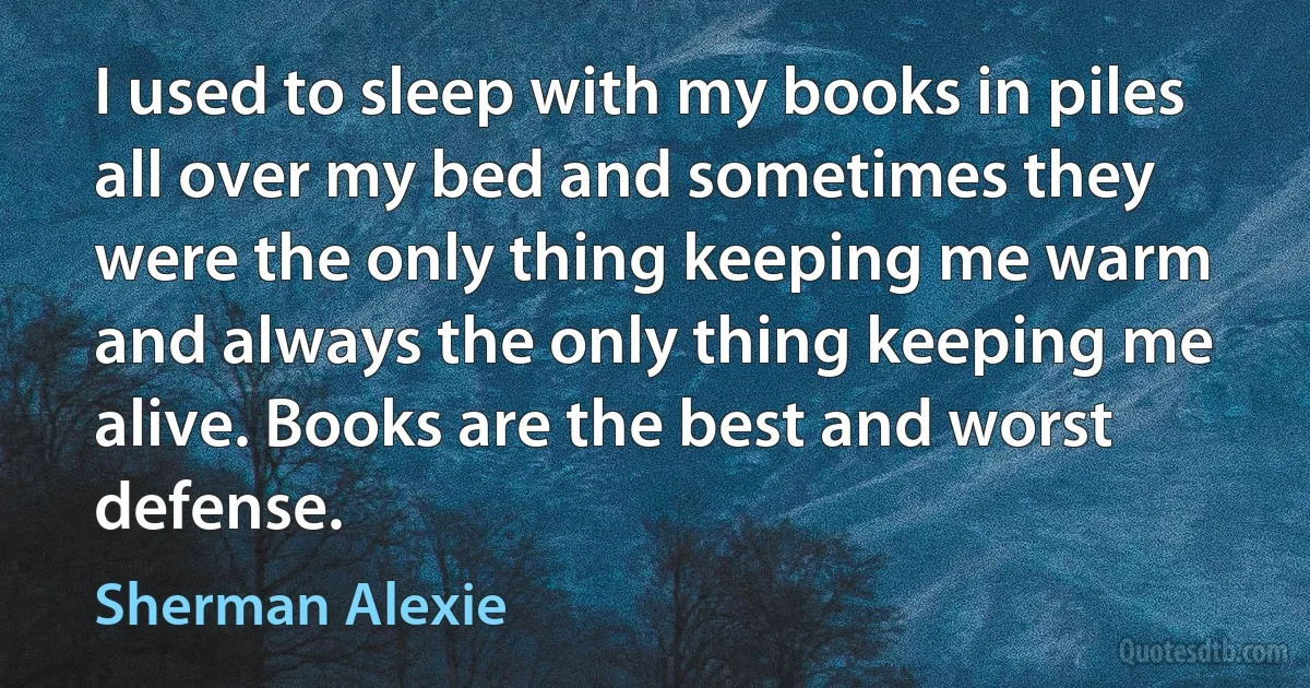 I used to sleep with my books in piles all over my bed and sometimes they were the only thing keeping me warm and always the only thing keeping me alive. Books are the best and worst defense. (Sherman Alexie)