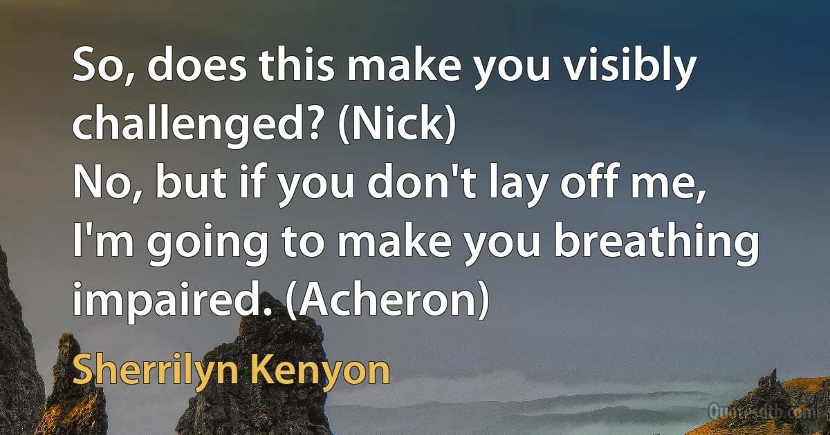 So, does this make you visibly challenged? (Nick)
No, but if you don't lay off me, I'm going to make you breathing impaired. (Acheron) (Sherrilyn Kenyon)