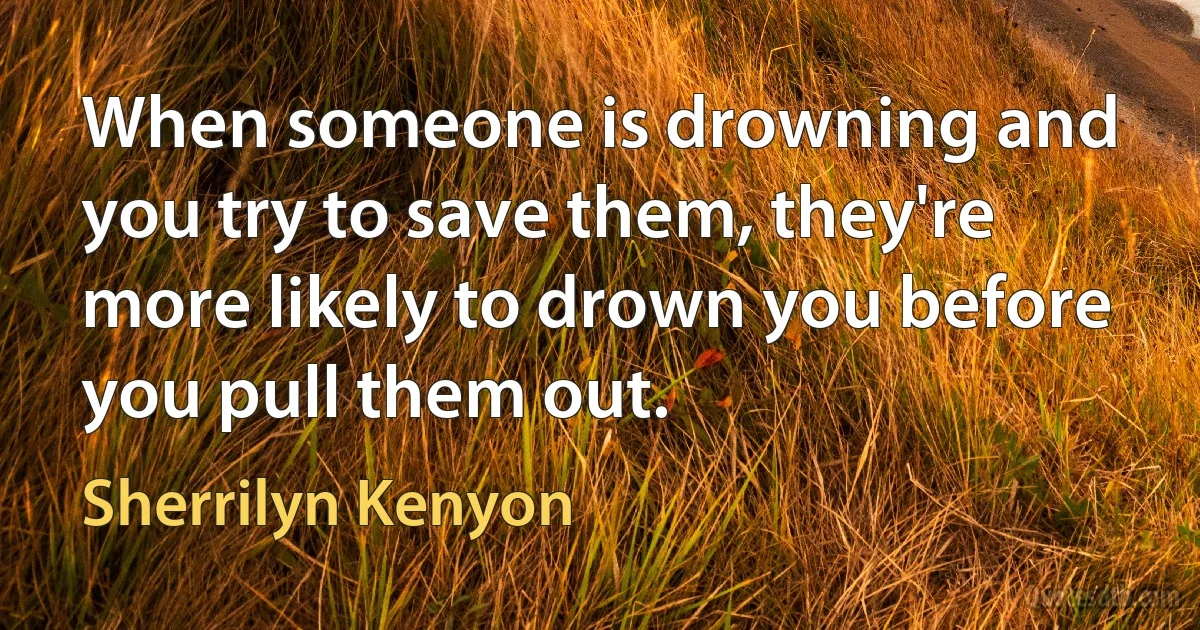 When someone is drowning and you try to save them, they're more likely to drown you before you pull them out. (Sherrilyn Kenyon)