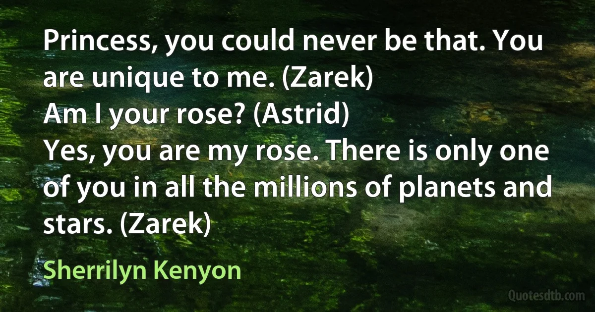 Princess, you could never be that. You are unique to me. (Zarek)
Am I your rose? (Astrid)
Yes, you are my rose. There is only one of you in all the millions of planets and stars. (Zarek) (Sherrilyn Kenyon)