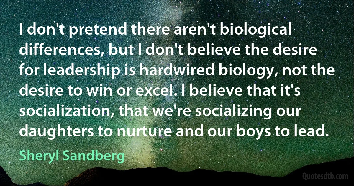 I don't pretend there aren't biological differences, but I don't believe the desire for leadership is hardwired biology, not the desire to win or excel. I believe that it's socialization, that we're socializing our daughters to nurture and our boys to lead. (Sheryl Sandberg)