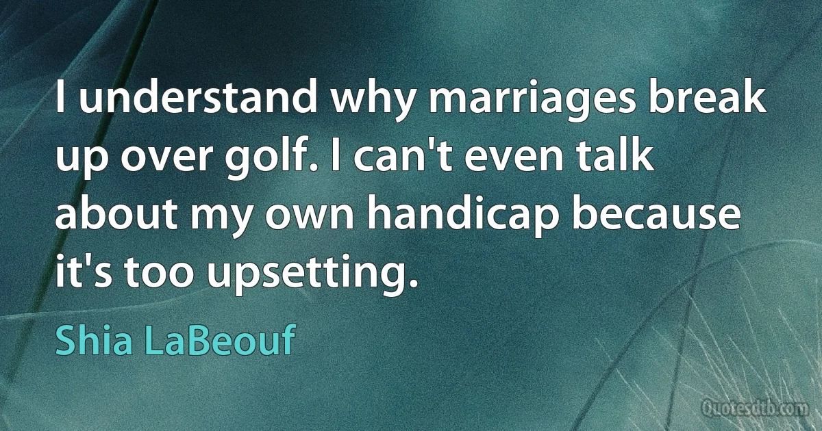 I understand why marriages break up over golf. I can't even talk about my own handicap because it's too upsetting. (Shia LaBeouf)