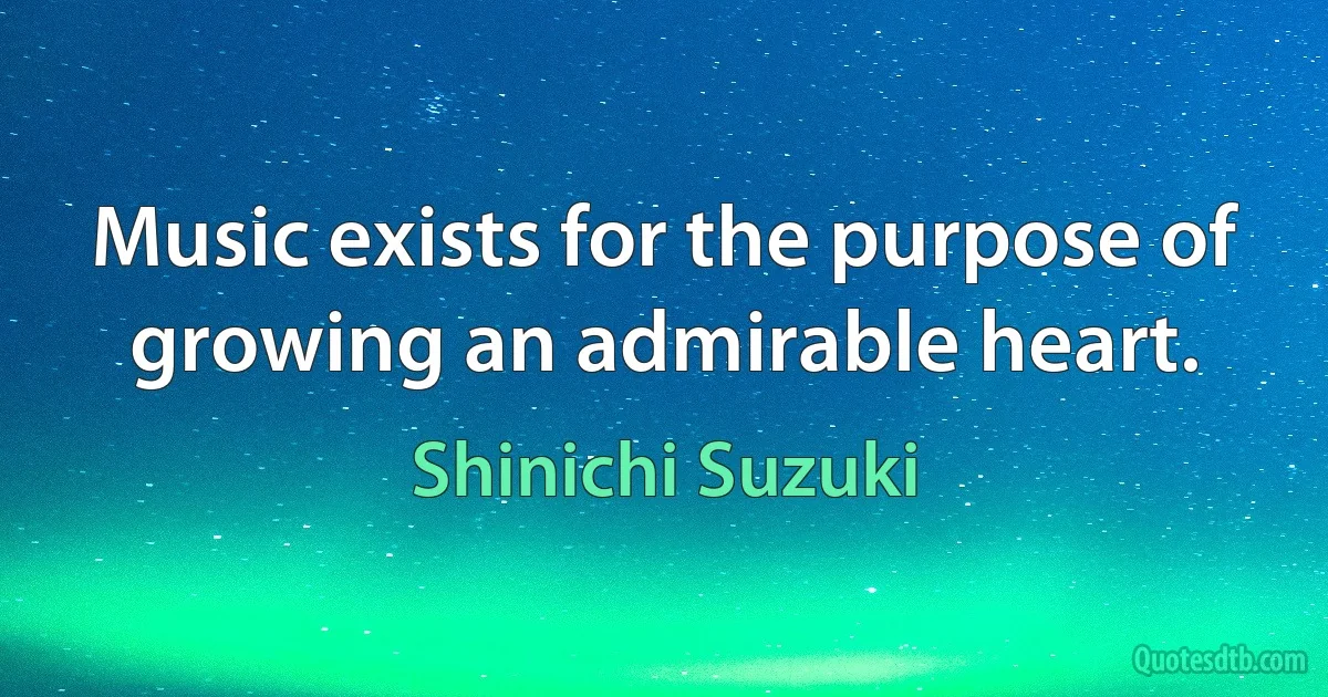 Music exists for the purpose of growing an admirable heart. (Shinichi Suzuki)