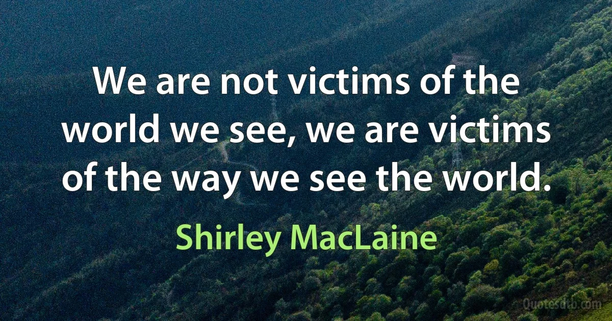 We are not victims of the world we see, we are victims of the way we see the world. (Shirley MacLaine)