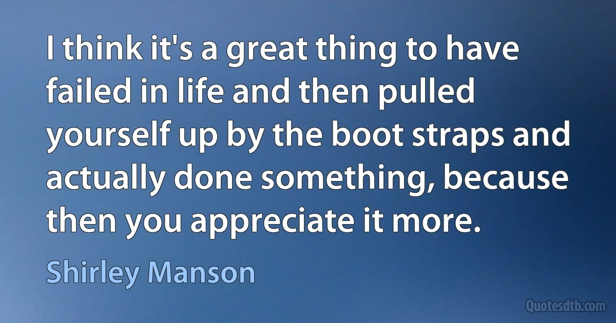 I think it's a great thing to have failed in life and then pulled yourself up by the boot straps and actually done something, because then you appreciate it more. (Shirley Manson)