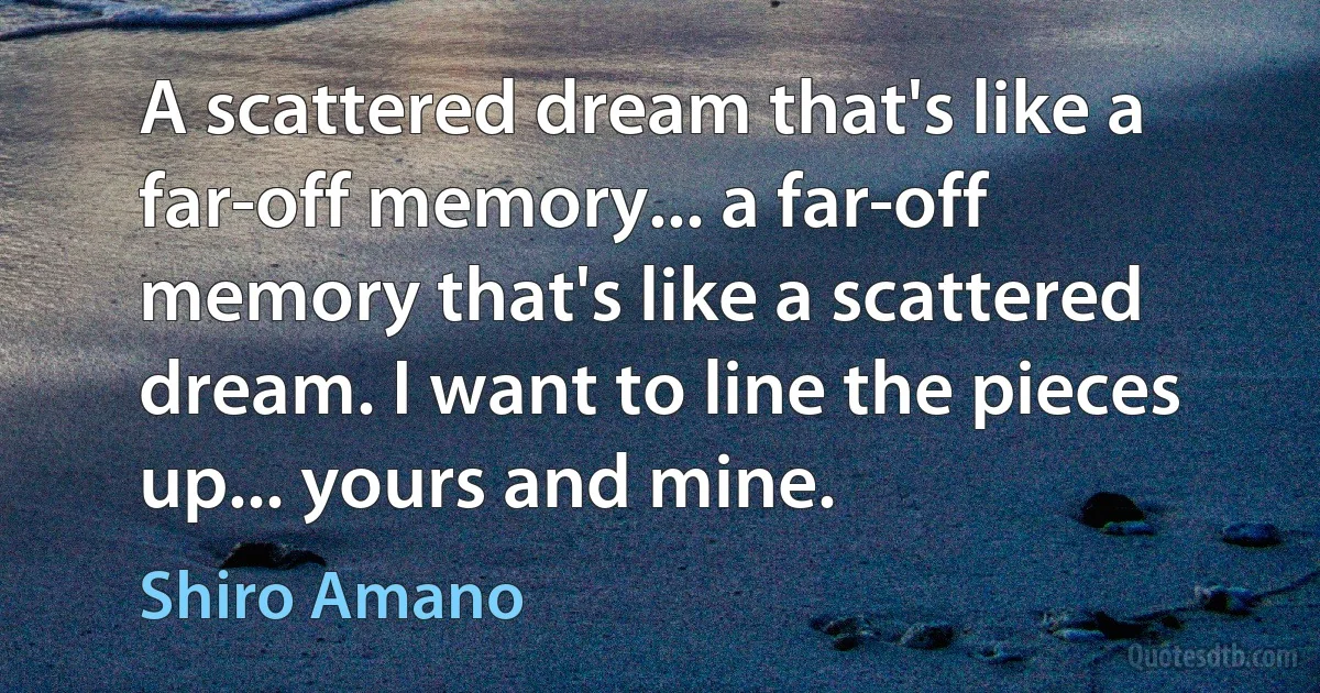 A scattered dream that's like a far-off memory... a far-off memory that's like a scattered dream. I want to line the pieces up... yours and mine. (Shiro Amano)