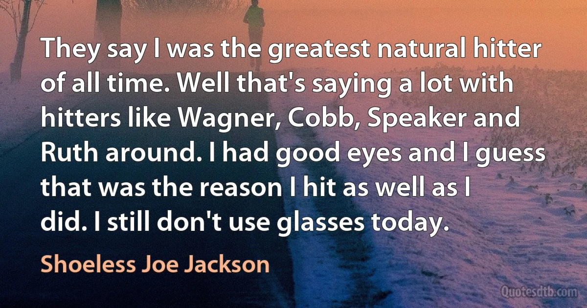 They say I was the greatest natural hitter of all time. Well that's saying a lot with hitters like Wagner, Cobb, Speaker and Ruth around. I had good eyes and I guess that was the reason I hit as well as I did. I still don't use glasses today. (Shoeless Joe Jackson)