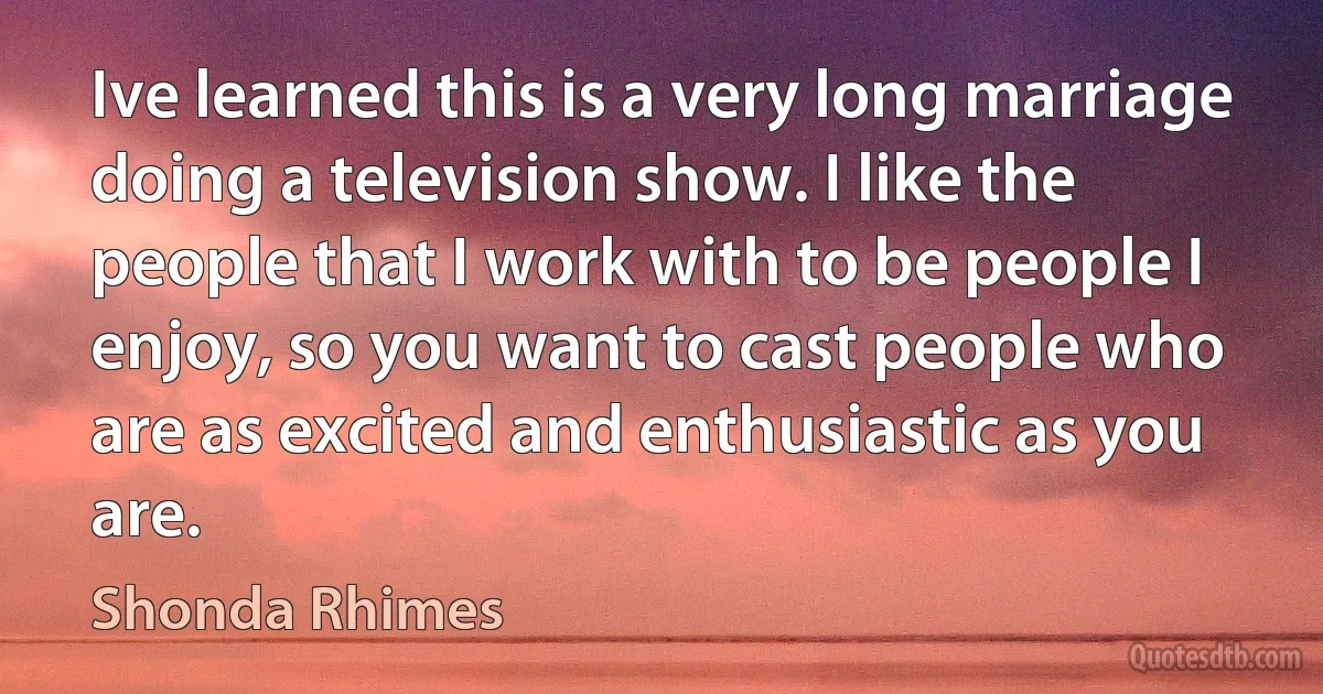 Ive learned this is a very long marriage doing a television show. I like the people that I work with to be people I enjoy, so you want to cast people who are as excited and enthusiastic as you are. (Shonda Rhimes)