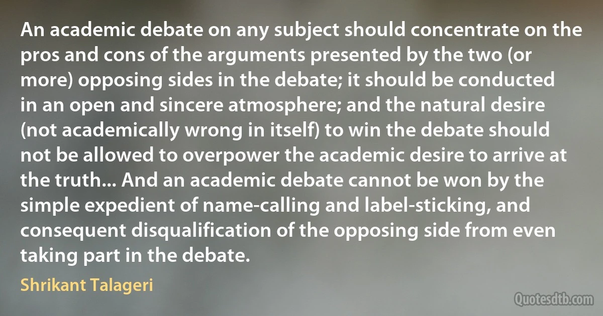 An academic debate on any subject should concentrate on the pros and cons of the arguments presented by the two (or more) opposing sides in the debate; it should be conducted in an open and sincere atmosphere; and the natural desire (not academically wrong in itself) to win the debate should not be allowed to overpower the academic desire to arrive at the truth... And an academic debate cannot be won by the simple expedient of name-calling and label-sticking, and consequent disqualification of the opposing side from even taking part in the debate. (Shrikant Talageri)