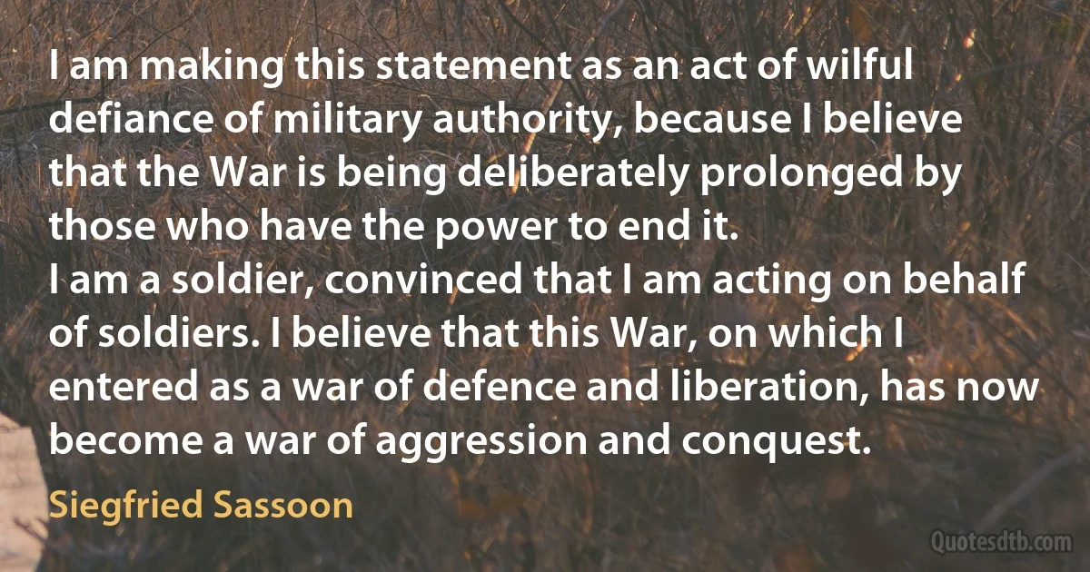 I am making this statement as an act of wilful defiance of military authority, because I believe that the War is being deliberately prolonged by those who have the power to end it.
I am a soldier, convinced that I am acting on behalf of soldiers. I believe that this War, on which I entered as a war of defence and liberation, has now become a war of aggression and conquest. (Siegfried Sassoon)