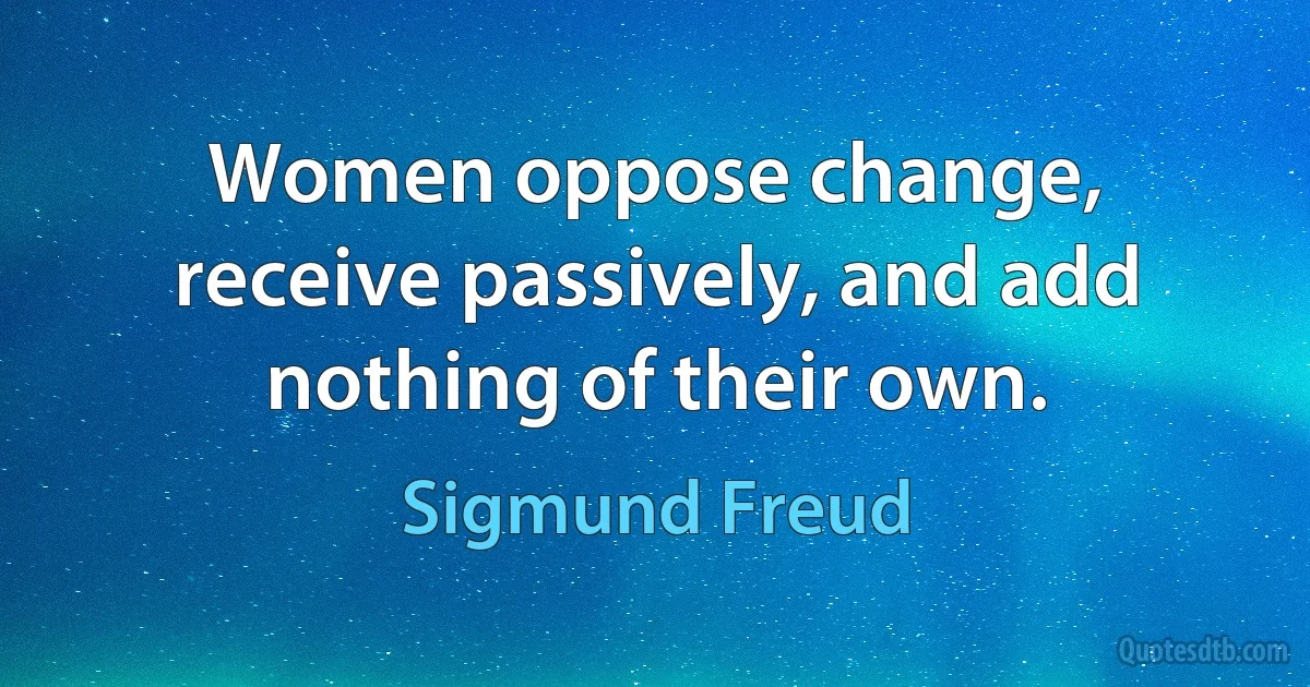 Women oppose change, receive passively, and add nothing of their own. (Sigmund Freud)