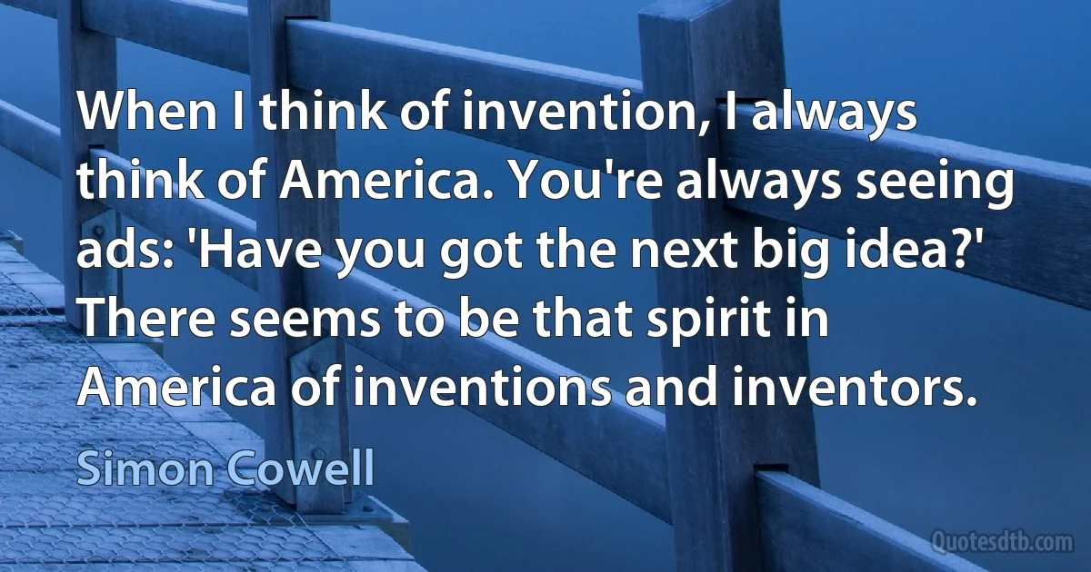 When I think of invention, I always think of America. You're always seeing ads: 'Have you got the next big idea?' There seems to be that spirit in America of inventions and inventors. (Simon Cowell)