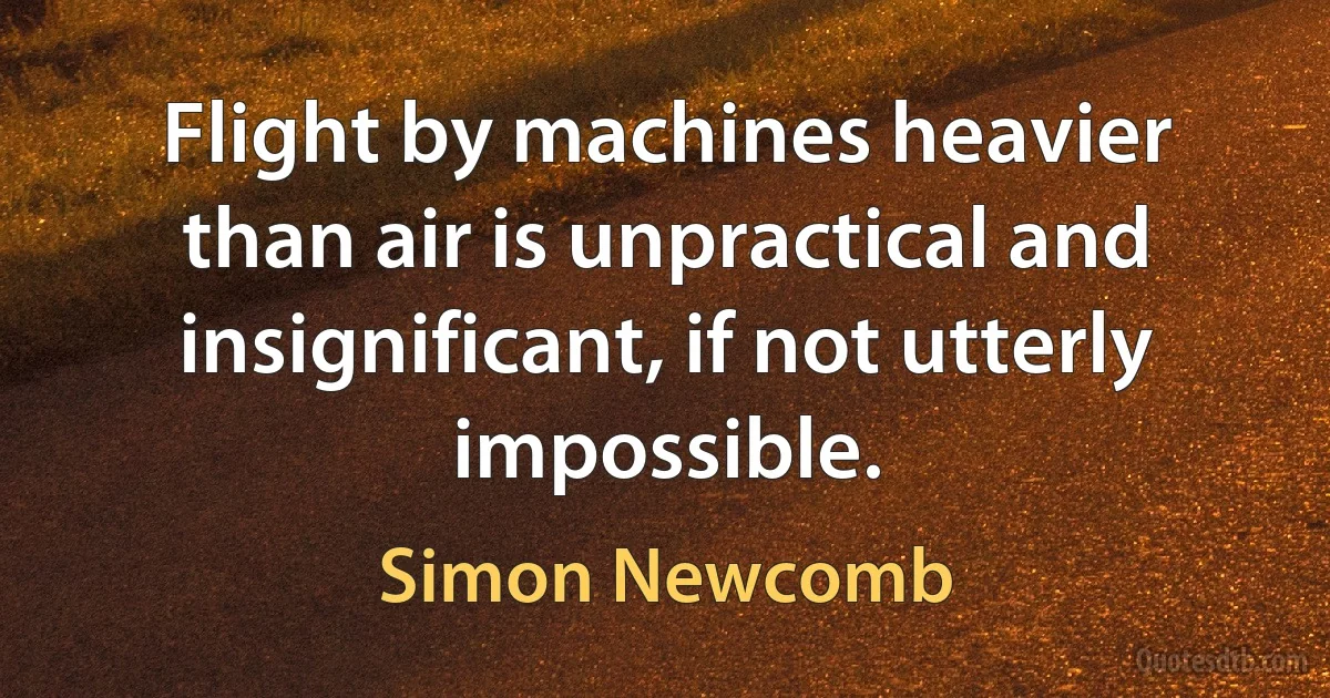 Flight by machines heavier than air is unpractical and insignificant, if not utterly impossible. (Simon Newcomb)