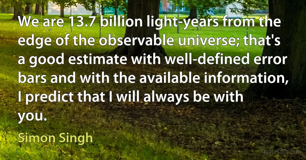 We are 13.7 billion light-years from the edge of the observable universe; that's a good estimate with well-defined error bars and with the available information, I predict that I will always be with you. (Simon Singh)