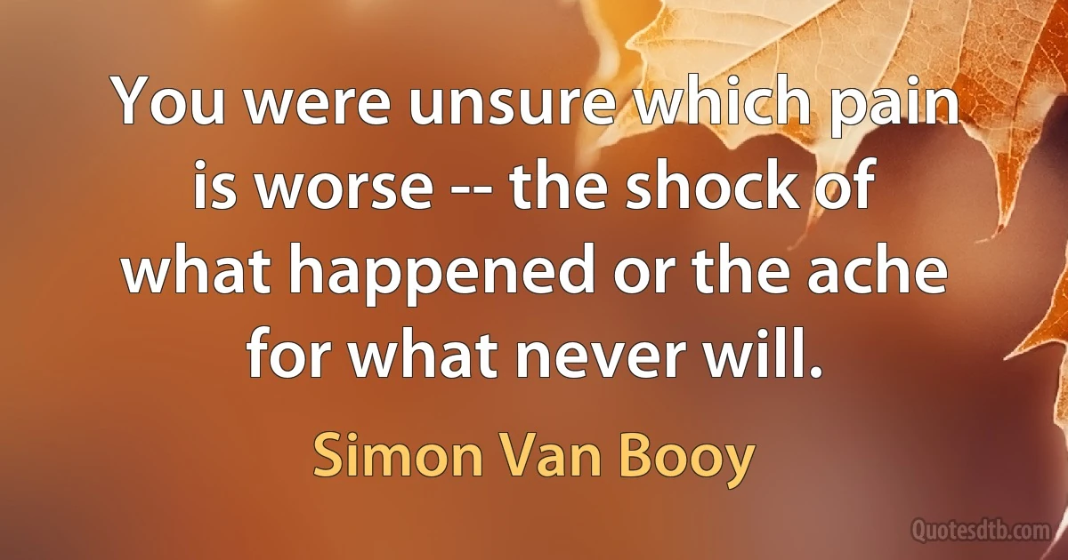 You were unsure which pain is worse -- the shock of what happened or the ache for what never will. (Simon Van Booy)