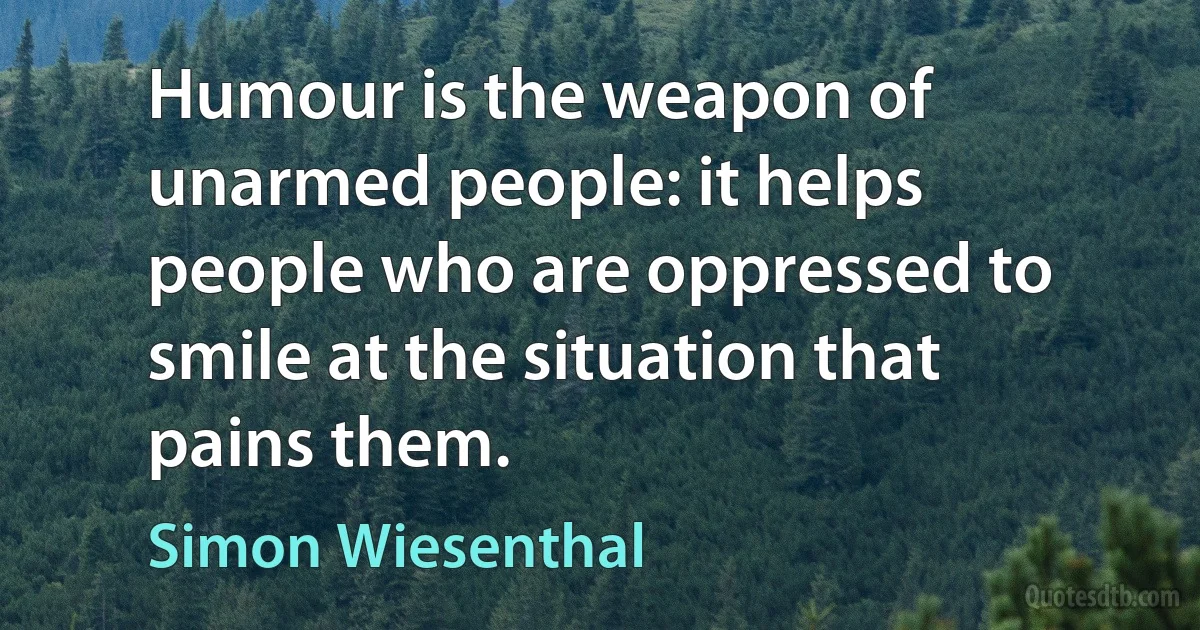 Humour is the weapon of unarmed people: it helps people who are oppressed to smile at the situation that pains them. (Simon Wiesenthal)