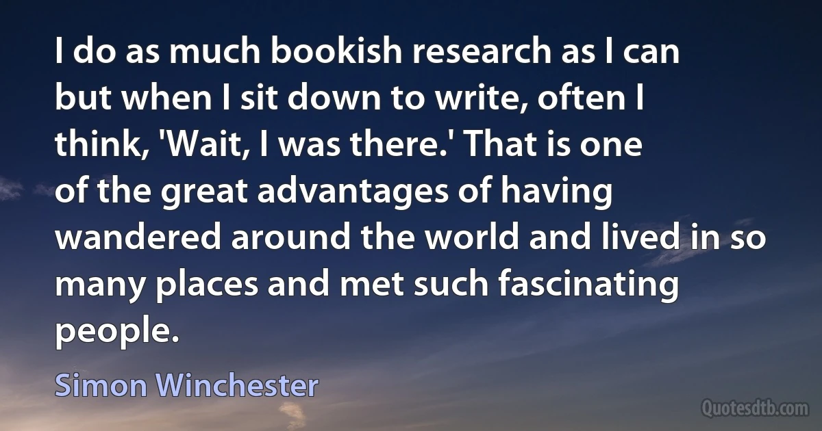 I do as much bookish research as I can but when I sit down to write, often I think, 'Wait, I was there.' That is one of the great advantages of having wandered around the world and lived in so many places and met such fascinating people. (Simon Winchester)