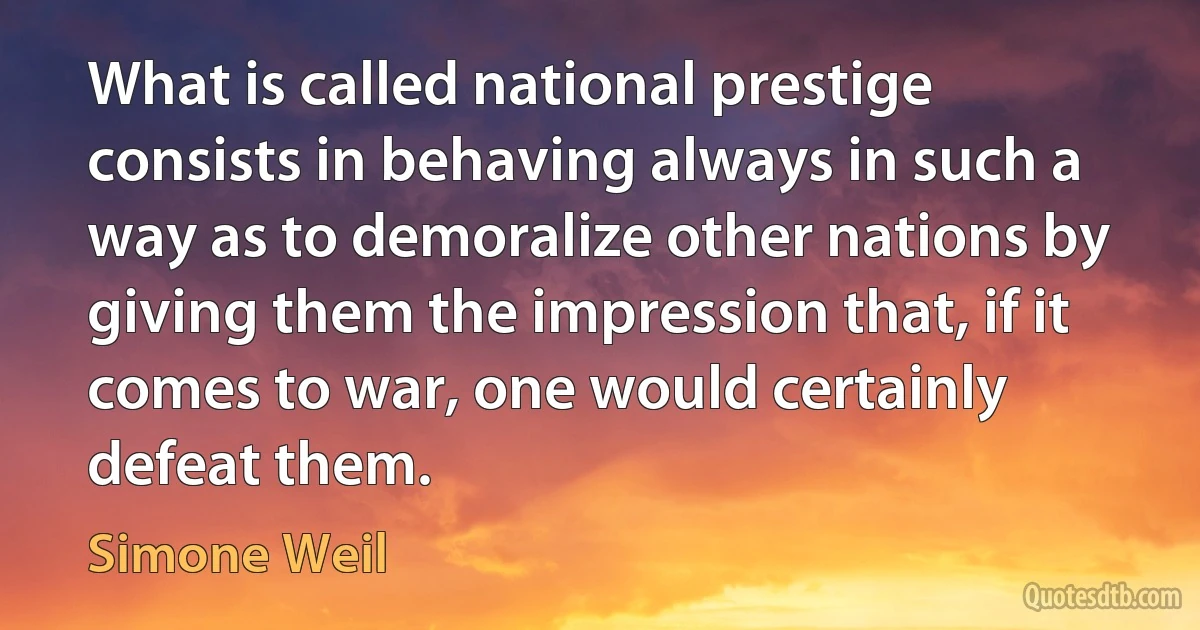 What is called national prestige consists in behaving always in such a way as to demoralize other nations by giving them the impression that, if it comes to war, one would certainly defeat them. (Simone Weil)