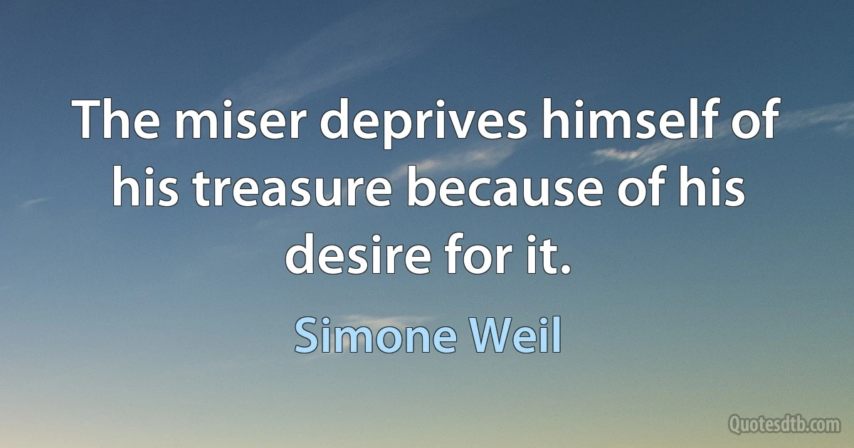 The miser deprives himself of his treasure because of his desire for it. (Simone Weil)