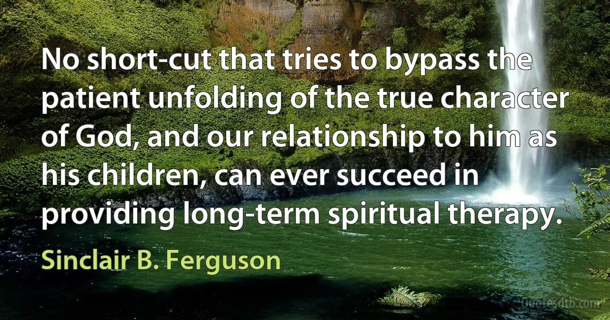 No short-cut that tries to bypass the patient unfolding of the true character of God, and our relationship to him as his children, can ever succeed in providing long-term spiritual therapy. (Sinclair B. Ferguson)