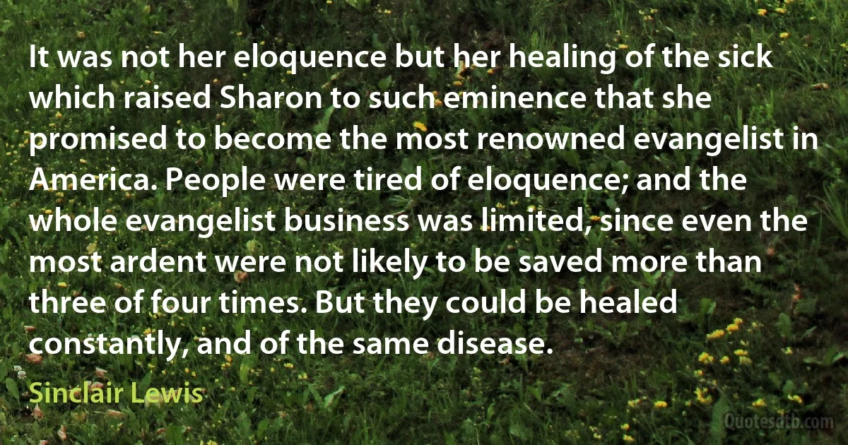 It was not her eloquence but her healing of the sick which raised Sharon to such eminence that she promised to become the most renowned evangelist in America. People were tired of eloquence; and the whole evangelist business was limited, since even the most ardent were not likely to be saved more than three of four times. But they could be healed constantly, and of the same disease. (Sinclair Lewis)