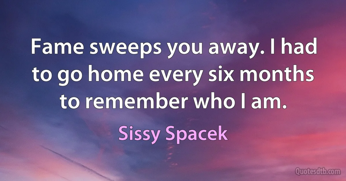 Fame sweeps you away. I had to go home every six months to remember who I am. (Sissy Spacek)