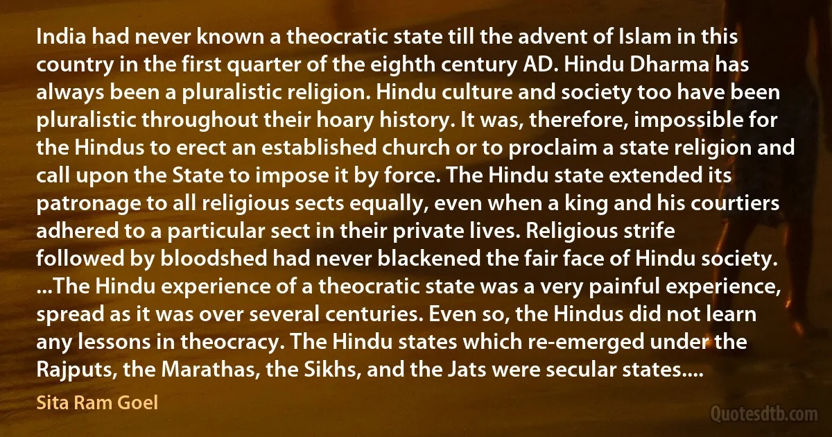 India had never known a theocratic state till the advent of Islam in this country in the first quarter of the eighth century AD. Hindu Dharma has always been a pluralistic religion. Hindu culture and society too have been pluralistic throughout their hoary history. It was, therefore, impossible for the Hindus to erect an established church or to proclaim a state religion and call upon the State to impose it by force. The Hindu state extended its patronage to all religious sects equally, even when a king and his courtiers adhered to a particular sect in their private lives. Religious strife followed by bloodshed had never blackened the fair face of Hindu society. ...The Hindu experience of a theocratic state was a very painful experience, spread as it was over several centuries. Even so, the Hindus did not learn any lessons in theocracy. The Hindu states which re-emerged under the Rajputs, the Marathas, the Sikhs, and the Jats were secular states.... (Sita Ram Goel)