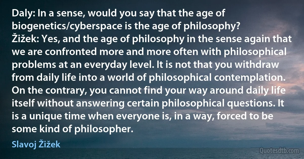 Daly: In a sense, would you say that the age of biogenetics/cyberspace is the age of philosophy?
Žižek: Yes, and the age of philosophy in the sense again that we are confronted more and more often with philosophical problems at an everyday level. It is not that you withdraw from daily life into a world of philosophical contemplation. On the contrary, you cannot find your way around daily life itself without answering certain philosophical questions. It is a unique time when everyone is, in a way, forced to be some kind of philosopher. (Slavoj Žižek)