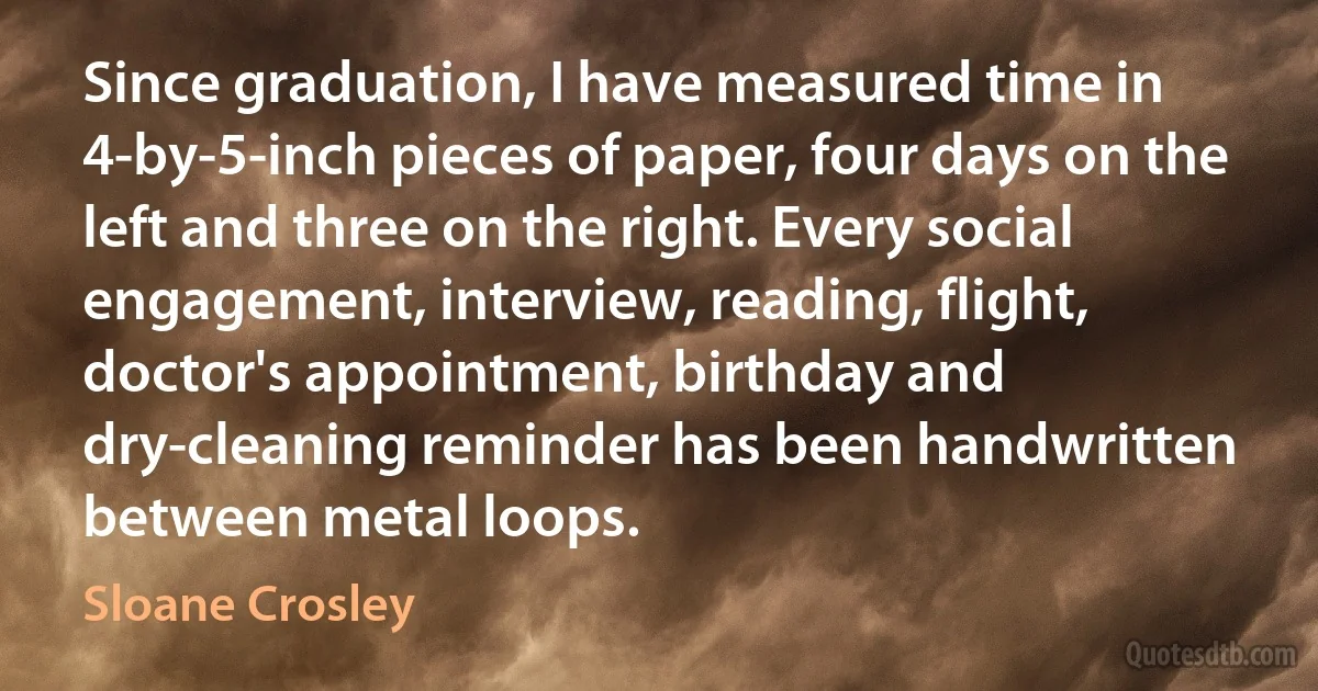 Since graduation, I have measured time in 4-by-5-inch pieces of paper, four days on the left and three on the right. Every social engagement, interview, reading, flight, doctor's appointment, birthday and dry-cleaning reminder has been handwritten between metal loops. (Sloane Crosley)