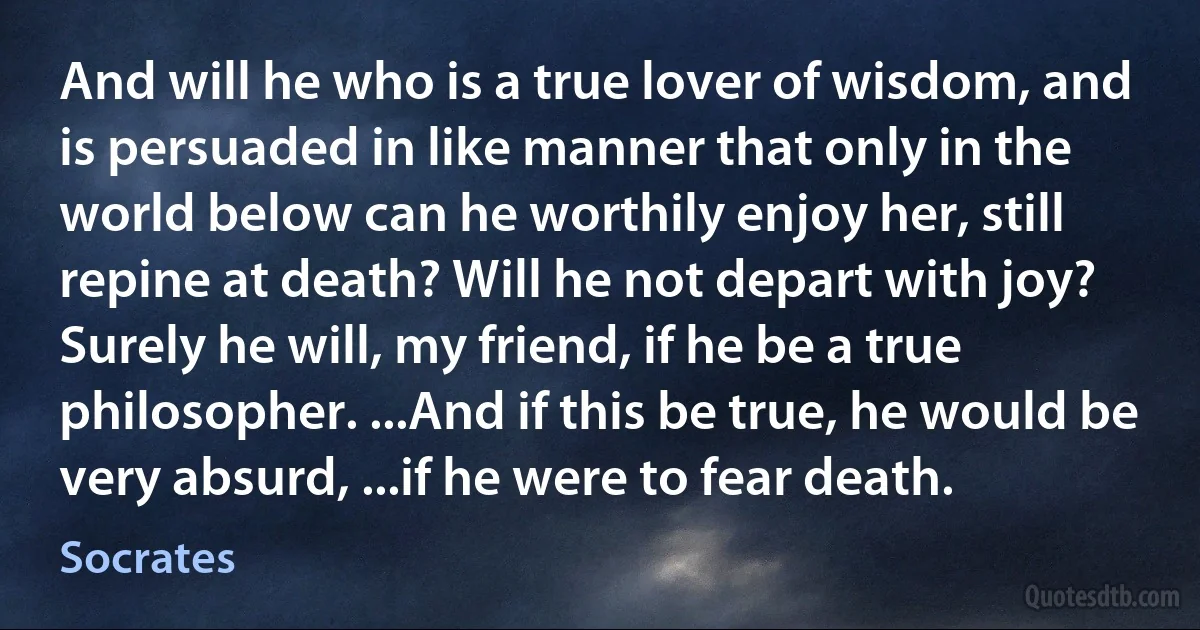 And will he who is a true lover of wisdom, and is persuaded in like manner that only in the world below can he worthily enjoy her, still repine at death? Will he not depart with joy? Surely he will, my friend, if he be a true philosopher. ...And if this be true, he would be very absurd, ...if he were to fear death. (Socrates)