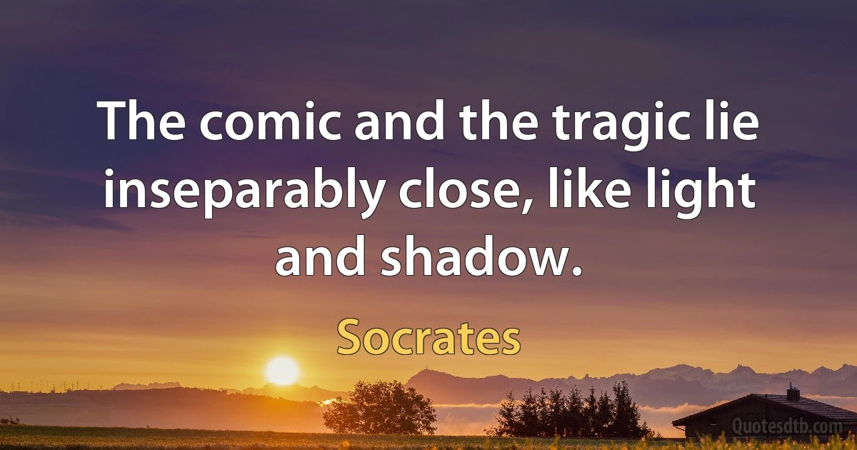 The comic and the tragic lie inseparably close, like light and shadow. (Socrates)