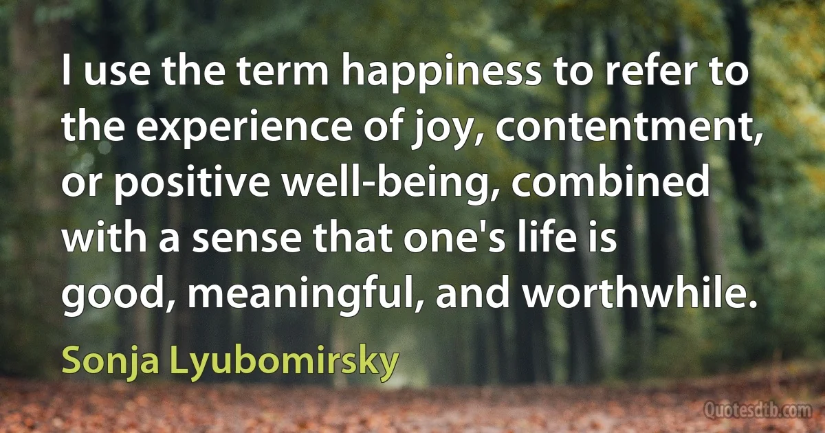 I use the term happiness to refer to the experience of joy, contentment, or positive well-being, combined with a sense that one's life is good, meaningful, and worthwhile. (Sonja Lyubomirsky)