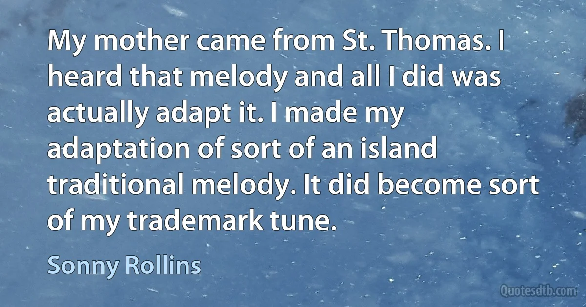 My mother came from St. Thomas. I heard that melody and all I did was actually adapt it. I made my adaptation of sort of an island traditional melody. It did become sort of my trademark tune. (Sonny Rollins)