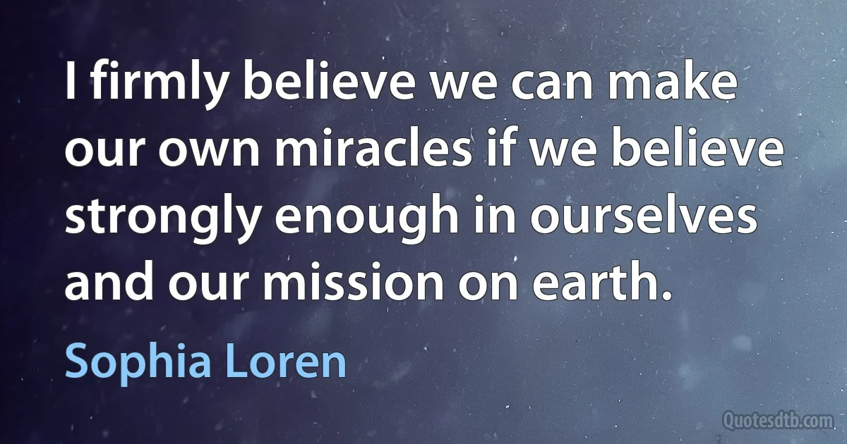 I firmly believe we can make our own miracles if we believe strongly enough in ourselves and our mission on earth. (Sophia Loren)