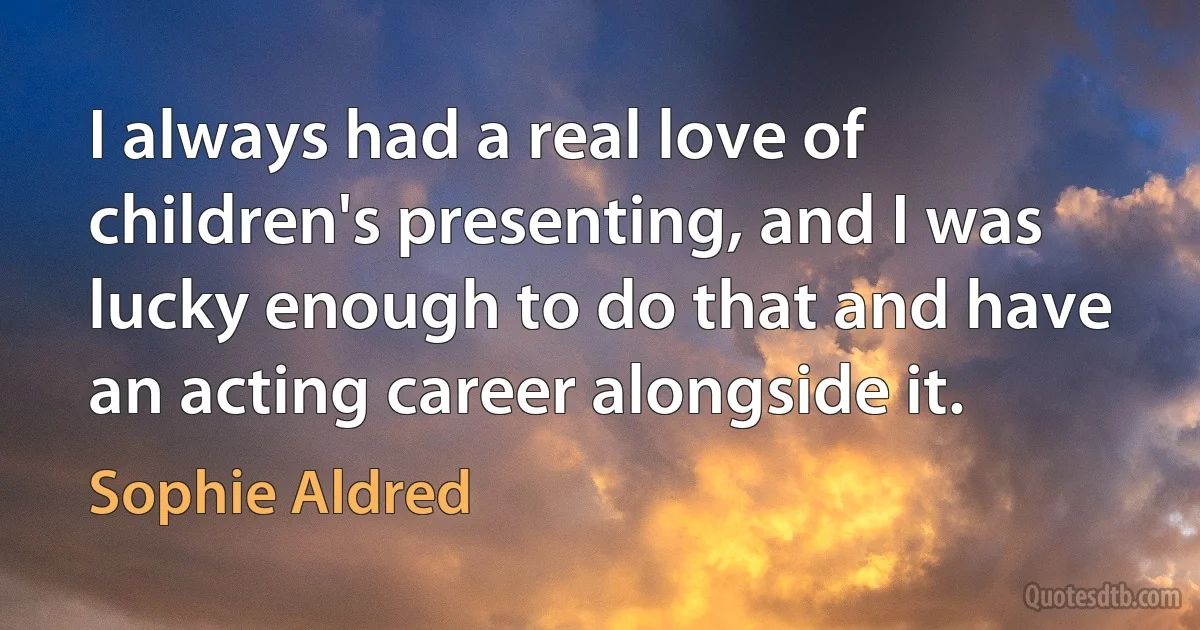 I always had a real love of children's presenting, and I was lucky enough to do that and have an acting career alongside it. (Sophie Aldred)