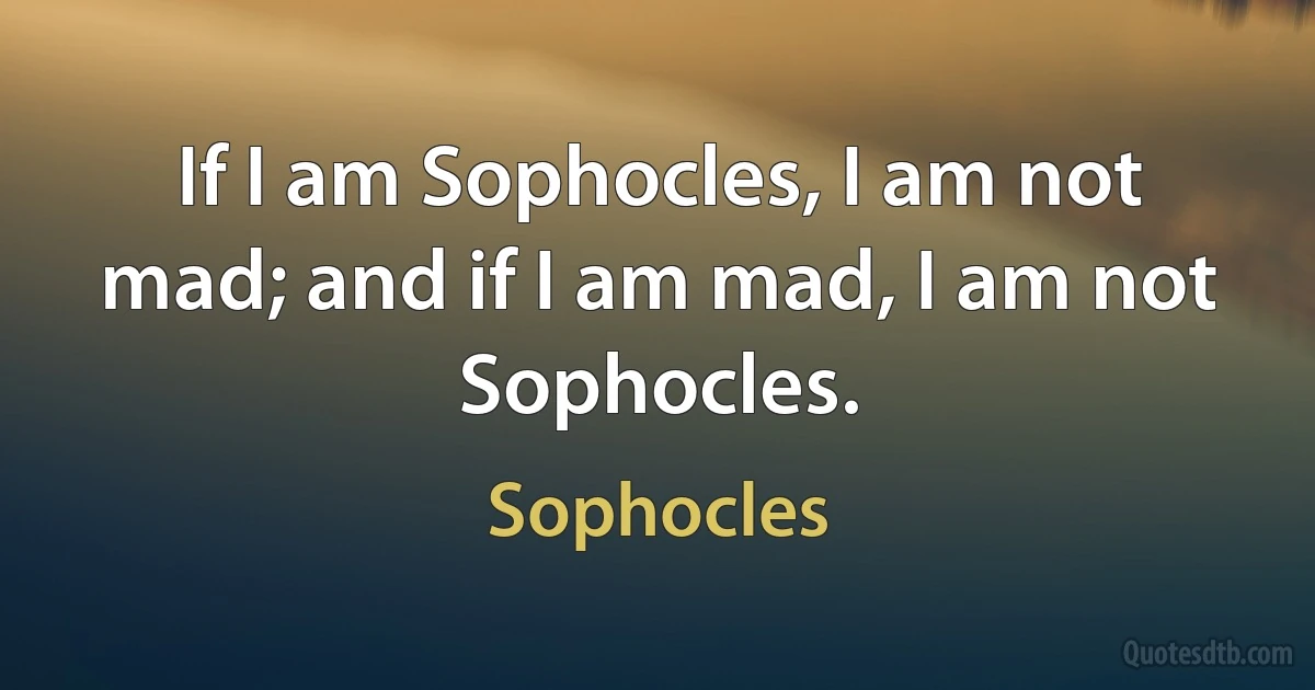 If I am Sophocles, I am not mad; and if I am mad, I am not Sophocles. (Sophocles)