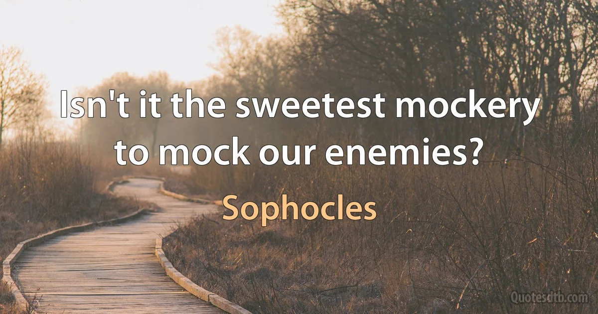 Isn't it the sweetest mockery to mock our enemies? (Sophocles)