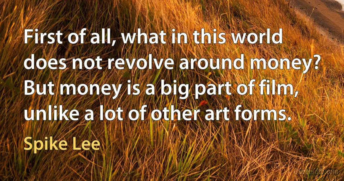 First of all, what in this world does not revolve around money? But money is a big part of film, unlike a lot of other art forms. (Spike Lee)