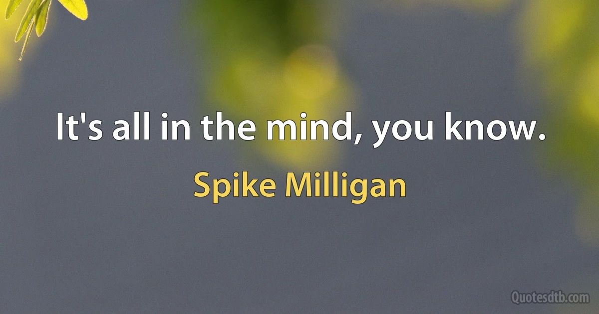 It's all in the mind, you know. (Spike Milligan)