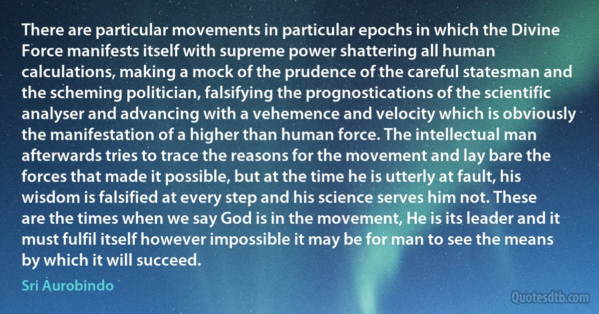 There are particular movements in particular epochs in which the Divine Force manifests itself with supreme power shattering all human calculations, making a mock of the prudence of the careful statesman and the scheming politician, falsifying the prognostications of the scientific analyser and advancing with a vehemence and velocity which is obviously the manifestation of a higher than human force. The intellectual man afterwards tries to trace the reasons for the movement and lay bare the forces that made it possible, but at the time he is utterly at fault, his wisdom is falsified at every step and his science serves him not. These are the times when we say God is in the movement, He is its leader and it must fulfil itself however impossible it may be for man to see the means by which it will succeed. (Sri Aurobindo)