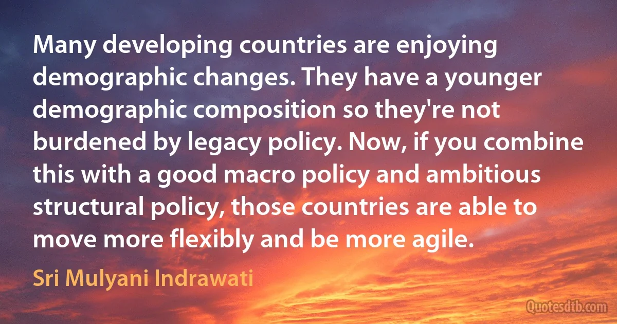 Many developing countries are enjoying demographic changes. They have a younger demographic composition so they're not burdened by legacy policy. Now, if you combine this with a good macro policy and ambitious structural policy, those countries are able to move more flexibly and be more agile. (Sri Mulyani Indrawati)