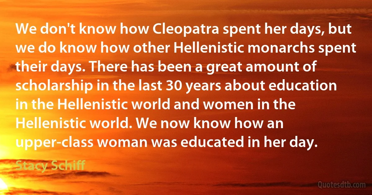 We don't know how Cleopatra spent her days, but we do know how other Hellenistic monarchs spent their days. There has been a great amount of scholarship in the last 30 years about education in the Hellenistic world and women in the Hellenistic world. We now know how an upper-class woman was educated in her day. (Stacy Schiff)