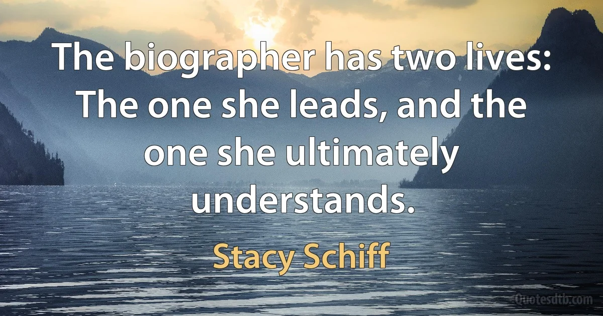 The biographer has two lives: The one she leads, and the one she ultimately understands. (Stacy Schiff)