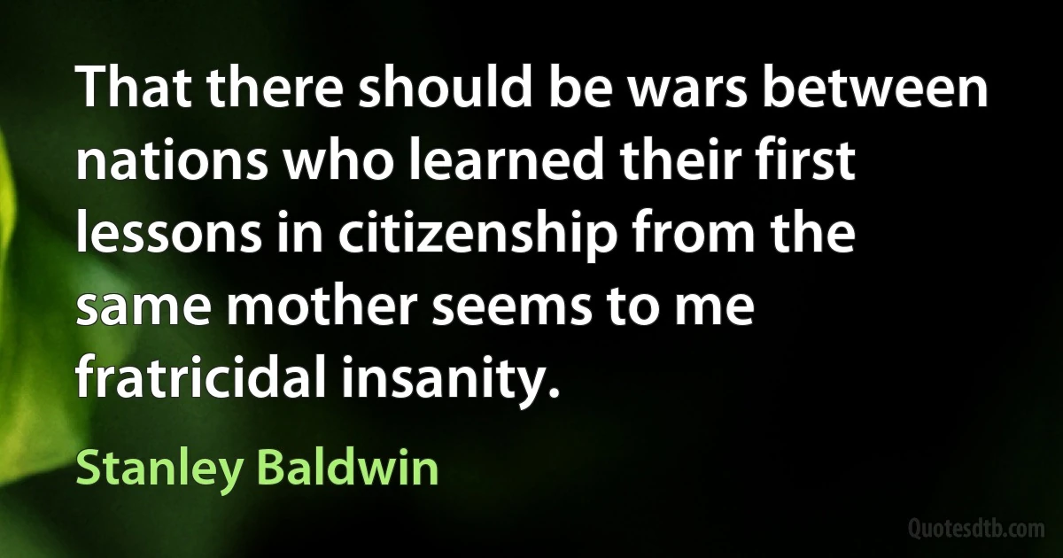 That there should be wars between nations who learned their first lessons in citizenship from the same mother seems to me fratricidal insanity. (Stanley Baldwin)