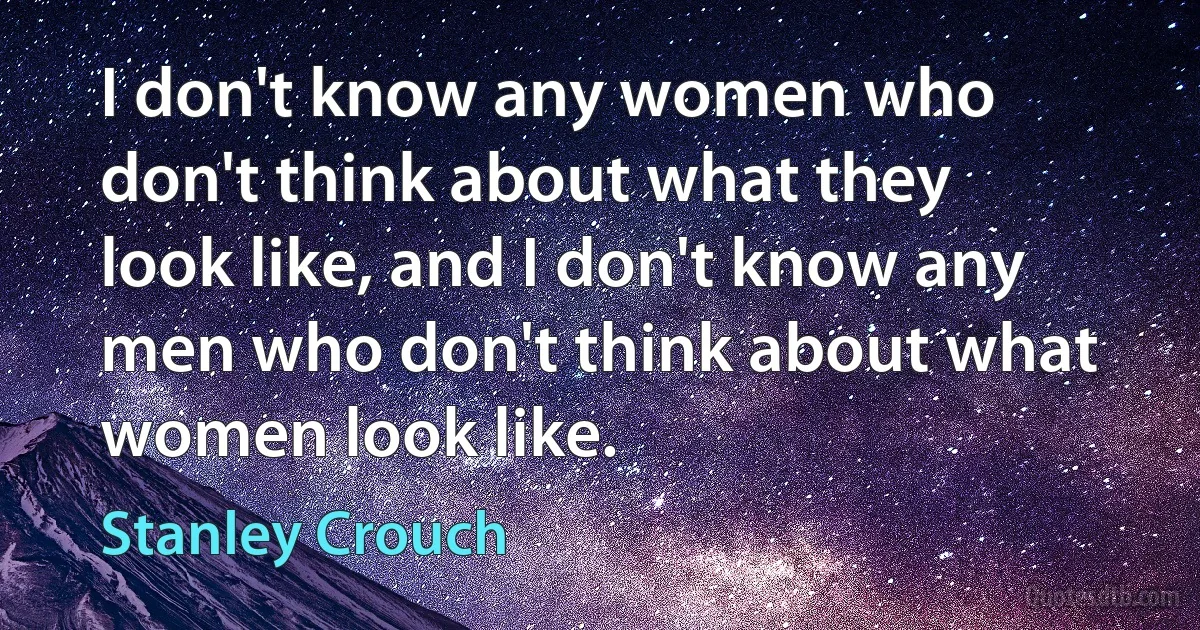 I don't know any women who don't think about what they look like, and I don't know any men who don't think about what women look like. (Stanley Crouch)