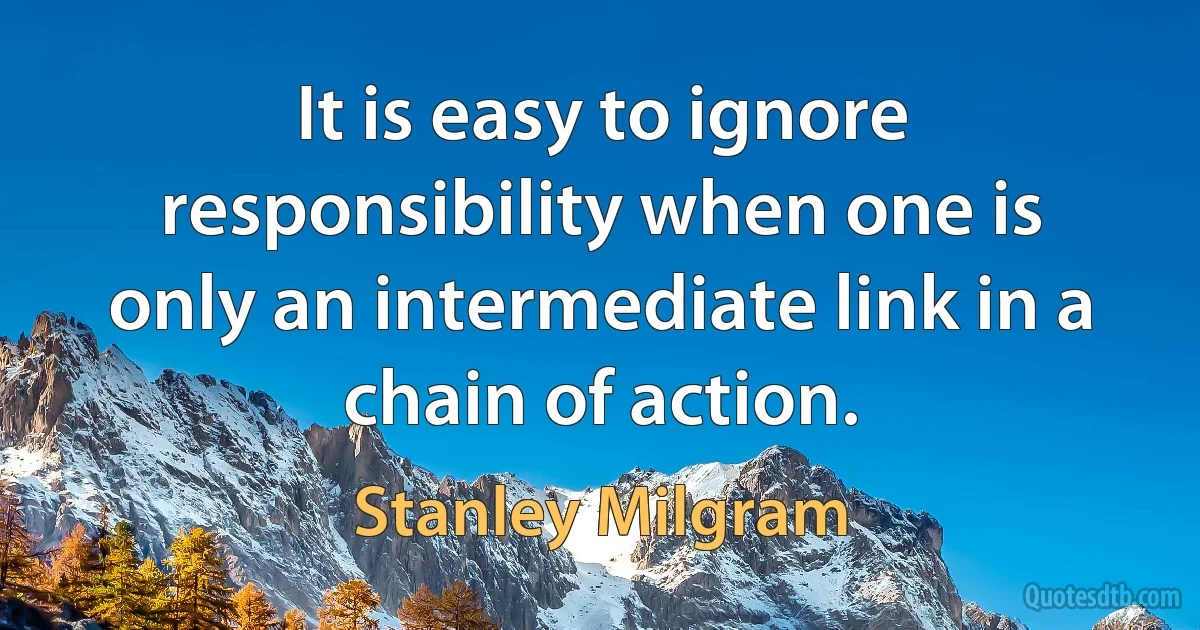 It is easy to ignore responsibility when one is only an intermediate link in a chain of action. (Stanley Milgram)